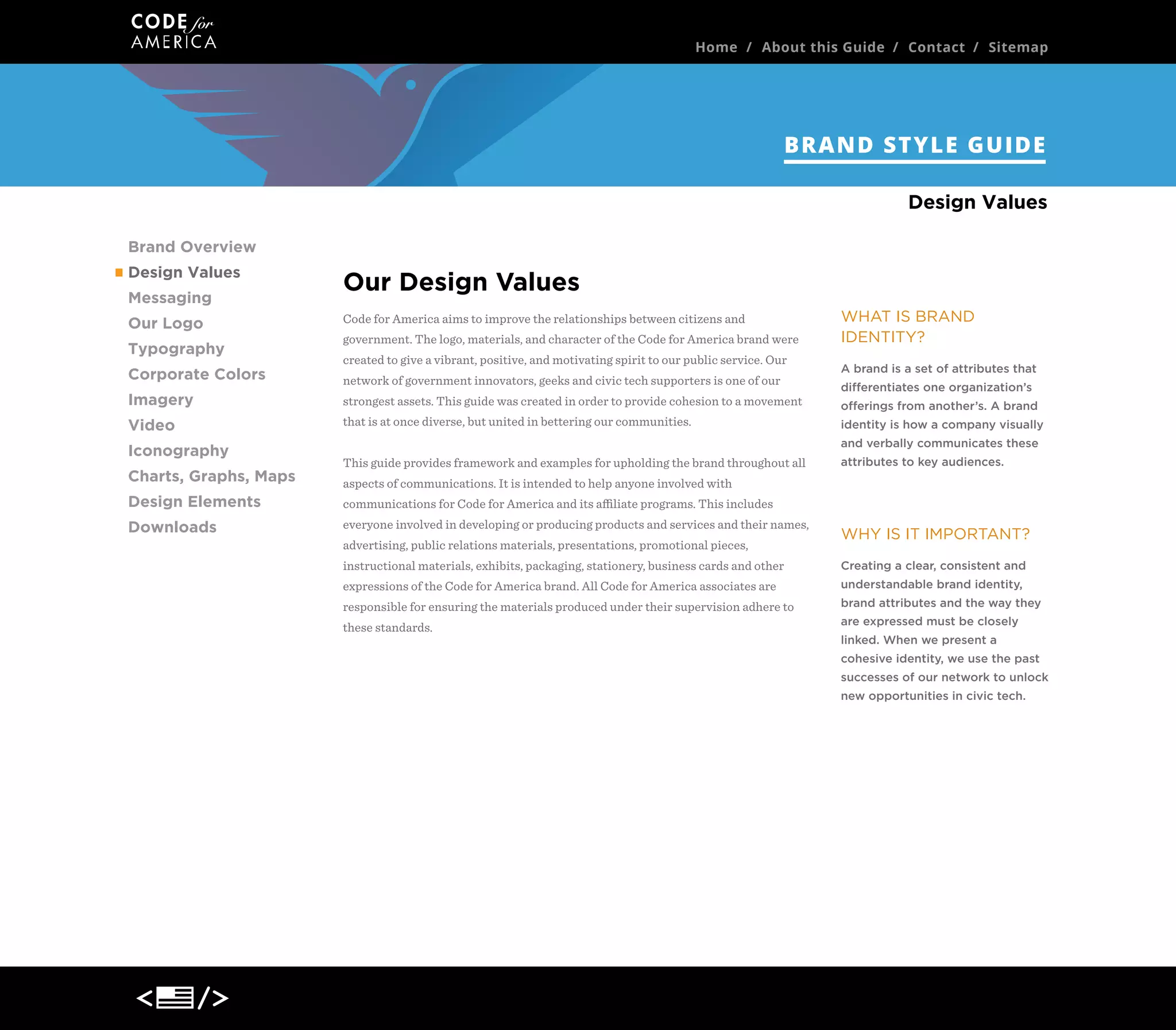 Home / About this Guide / Contact / Sitemap

BRAND STYLE GUIDE
Design Values
Brand Overview
Design Values
Messaging
Our Logo
Typography
Corporate Colors

Our Design Values
Code for America aims to improve the relationships between citizens and
government. The logo, materials, and character of the Code for America brand were
created to express the following:

Imagery

• Openness: That the organization is approachable, easy to understand, easy to get

Video

involved with, and welcoming to both scrutiny and participation.

Iconography
Charts, Graphs, Maps
Design Elements
Downloads

WHAT IS BRAND
IDENTITY?
A brand is a set of attributes that
differentiates one organization’s
offerings from another’s. A brand
identity is how a company visually
and verbally communicates these

• Currency + Progress: We’ve attempted to showcase the latest events and stories in

attributes to key audiences.

civic tech, while also using current conventions in web design and technology-based
approaches. We also strive to show a thread of progress over time.
• Optimism: We wanted to emphasize the fact that Code for America believes in the

WHY IS IT IMPORTANT?

future of our communities and local governments. The idea to portray is: "We can

Creating a clear, consistent and

make this better together."

understandable brand identity,
brand attributes and the way they

Using the Guide

are expressed must be closely

This guide provides framework and examples for upholding the brand throughout all

cohesive identity, we use the past

aspects of communications.

linked. When we present a
successes of our network to unlock
new opportunities in civic tech.

It is intended to help anyone involved with communications for Code for America
and its aﬃliate programs. This includes everyone involved in developing or
producing products and services and their names, advertising, public relations
materials, presentations, promotional pieces, instructional materials, exhibits,
packaging, stationery, business cards and other expressions of the Code for America
brand.
All Code for America associates are responsible for ensuring the materials produced
under their supervision adhere to these standards.

 