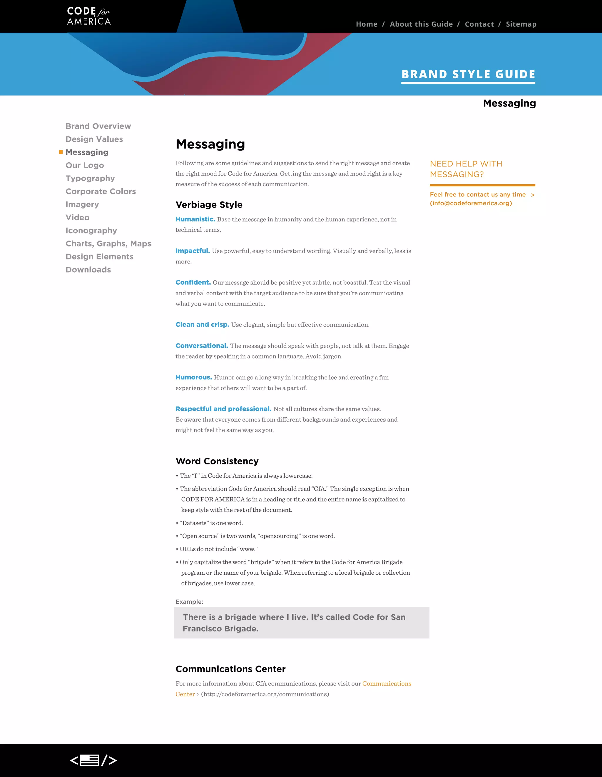 Home / About this Guide / Contact / Sitemap

BRAND STYLE GUIDE
Our Logo
Brand Overview
Design Values
Messaging
Our Logo
Typography
Corporate Colors

Messaging
Following are some guidelines and suggestions to send the right message and create
the right mood for Code for America. Getting the message and mood right is a key
measure of the success of each communication.

Imagery

Verbiage Style

Video

Humanistic. Base the message in humanity and the human experience, not in

Iconography

technical terms.

Charts, Graphs, Maps
Design Elements
Downloads

NEED HELP WITH
MESSAGING?

Impactful. Use powerful, easy to understand wording. Visually and verbally, less is
more.
Conﬁdent. Our message should be positive yet subtle, not boastful. Test the visual
and verbal content with the target audience to be sure that you’re communicating
what you want to communicate.
Clean and crisp. Use elegant, simple but eﬀective communication.
Conversational. The message should speak with people, not talk at them. Engage
the reader by speaking in a common language. Avoid jargon.
Humorous. Humor can go a long way in breaking the ice and creating a fun
experience that others will want to be a part of.
Respectful and professional. Not all cultures share the same values.
Be aware that everyone comes from diﬀerent backgrounds and experiences and
might not feel the same way as you.

Word Consistency
• The “f” in Code for America is always lowercase.
• The abbreviation Code for America should read “CfA.” The single exception is when
CODE FOR AMERICA is in a heading or title and the entire name is capitalized to
keep style with the rest of the document.
• “Datasets” is one word.
• “Open source” is two words, “opensourcing” is one word.
• URLs do not include “www.”
• Only capitalize the word “brigade” when it refers to the Code for America Brigade
program or the name of your brigade. When referring to a local brigade or collection
of brigades, use lower case.
Example:

There is a brigade where I live. It’s called the Code for
San Francisco Brigade.

Communications Center
For more information about CfA communications, please visit our Communications
Center > (http://codeforamerica.org/communications)

Feel free to contact us any time
(info@codeforamerica.org)

 