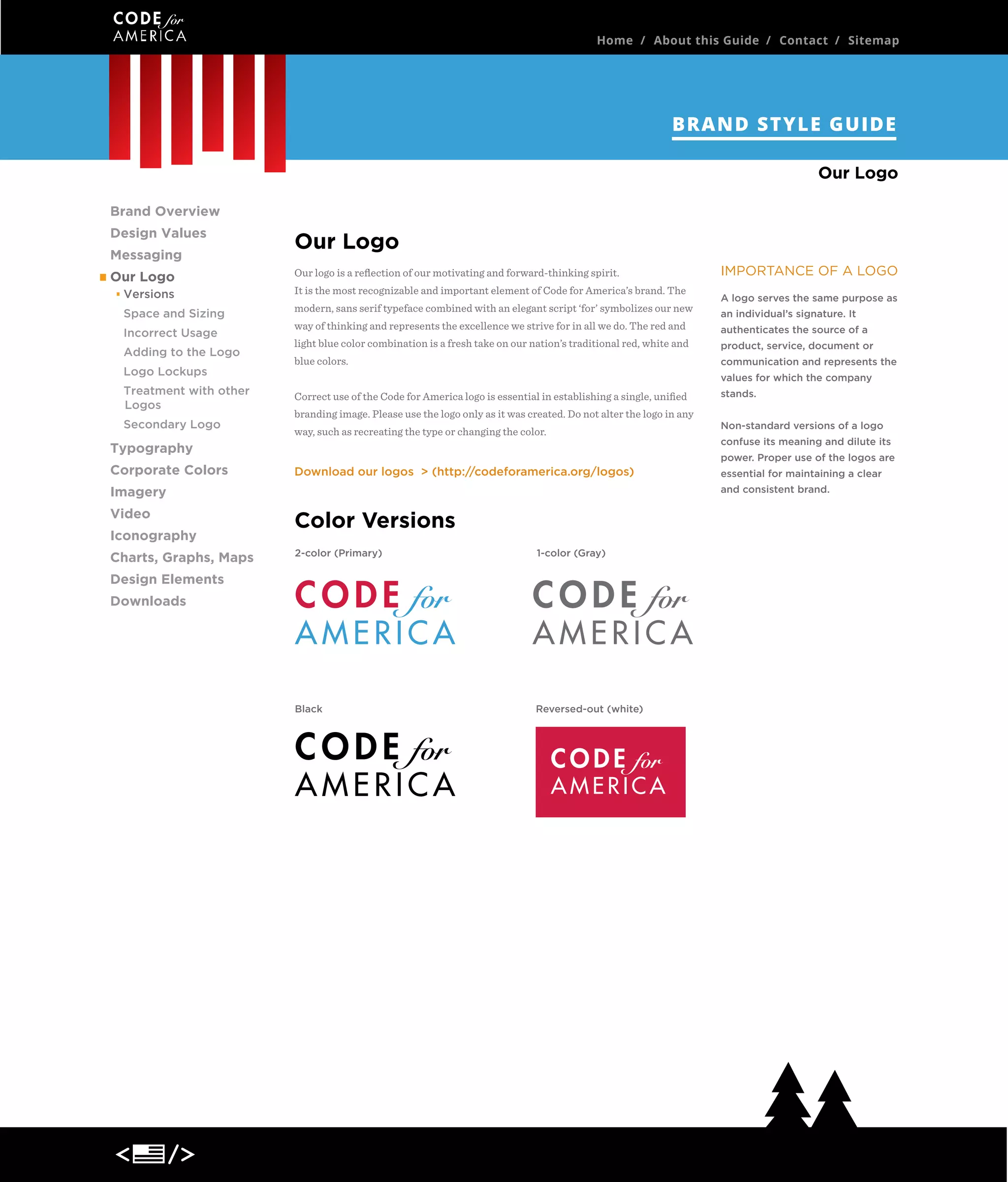 Home / About this Guide / Contact / Sitemap

BRAND STYLE GUIDE
Our Logo
Brand Overview
Design Values
Messaging
Our Logo
Versions
Space and Sizing
Incorrect Usage
Adding to the Logo
Logo Lockups
Treatment with other
Logos
Secondary Logo

Our Logo
Our logo is a reﬂection of our motivating and forward-thinking spirit.
It is the most recognizable and important element of Code for America’s brand. The
modern, sans serif typeface combined with an elegant script ‘for’ symbolizes our new
way of thinking and represents the excellence we strive for in all we do. The red and
light blue color combination is a fresh take on our nation’s traditional red, white and
blue colors.

Iconography
Charts, Graphs, Maps

an individual’s signature. It
authenticates the source of a
product, service, document or
values for which the company

Correct use of the Code for America logo is essential in establishing a single, uniﬁed
branding image. Please use the logo only as it was created. Do not alter the logo in any
way, such as recreating the type or changing the color.

stands.
Non-standard versions of a logo
confuse its meaning and dilute its
power. Proper use of the logos are

Download our logos > (http://codeforamerica.org/logos)

essential for maintaining a clear
and consistent brand.

Imagery
Video

A logo serves the same purpose as

communication and represents the

Typography
Corporate Colors

IMPORTANCE OF A LOGO

Color Versions
2-color (Primary)

1-color (Gray)

Black

Reversed-out (white)

Design Elements
Downloads

 