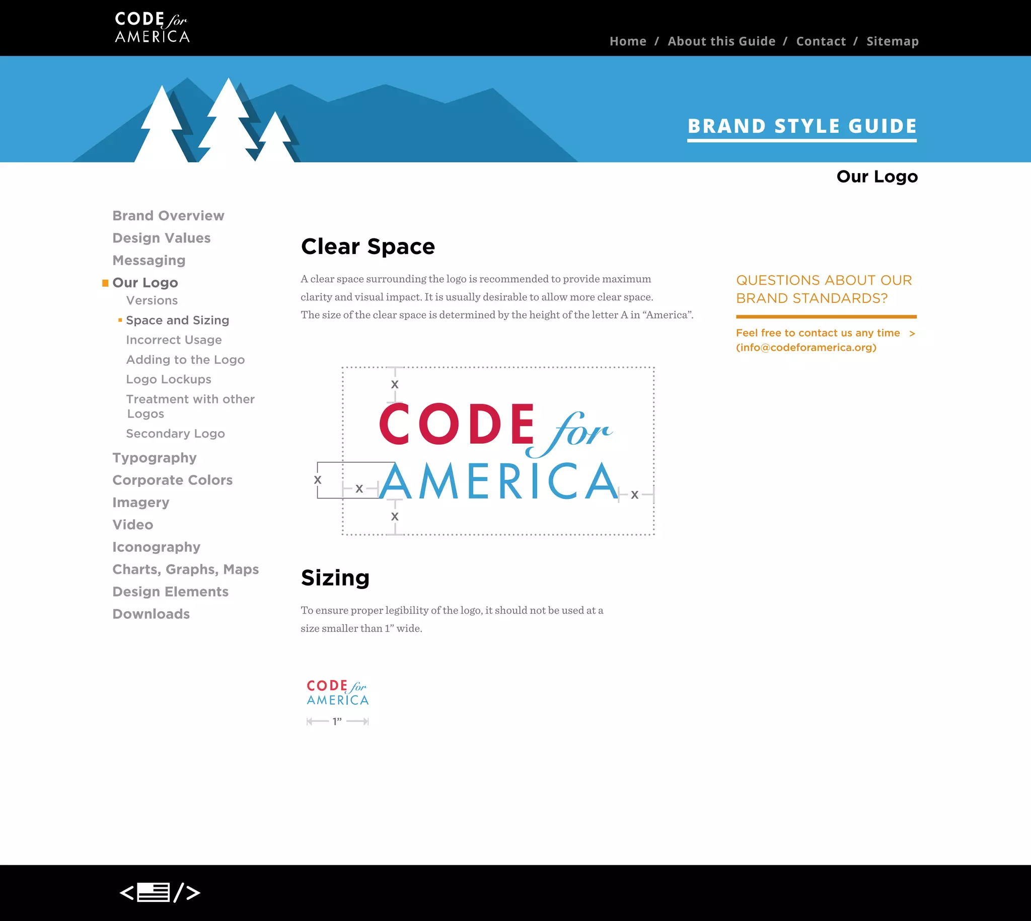 Home / About this Guide / Contact / Sitemap

BRAND STYLE GUIDE
Our Logo
Brand Overview
Design Values
Messaging
Our Logo
Versions
Space and Sizing

Clear Space
A clear space surrounding the logo is recommended to provide maximum
clarity and visual impact. It is usually desirable to allow more clear space.
The size of the clear space is determined by the height of the letter A in “America”.
Feel free to contact us any time
(info@codeforamerica.org)

Incorrect Usage
Adding to the Logo
Logo Lockups

x

Treatment with other
Logos
Secondary Logo

Typography
Corporate Colors

x

x

Imagery

x
x

Video
Iconography
Charts, Graphs, Maps
Design Elements
Downloads

QUESTIONS ABOUT OUR
BRAND STANDARDS?

Sizing
To ensure proper legibility of the logo, it should not be used at a
size smaller than 1” wide.

1”

 