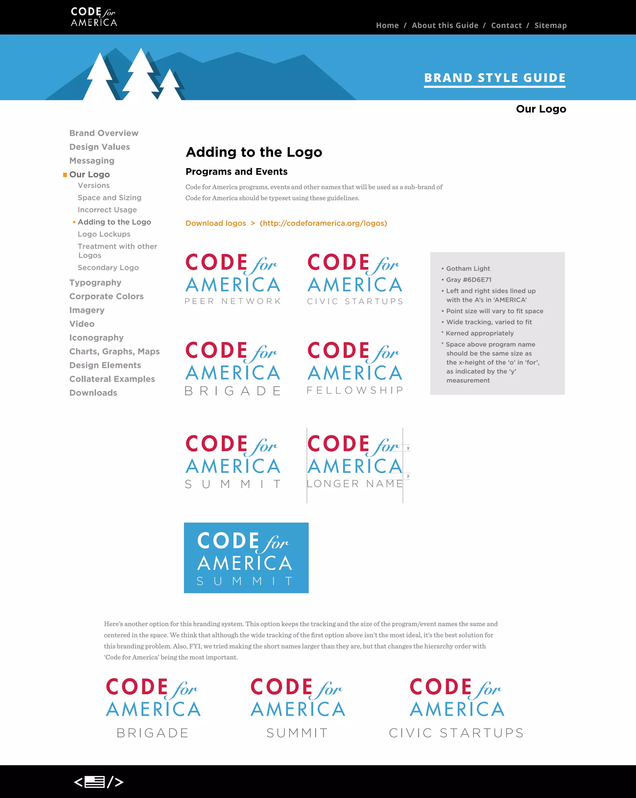 Home / About this Guide / Contact / Sitemap

BRAND STYLE GUIDE
Our Logo
Brand Overview
Design Values
Messaging

Adding to the Logo
Programs and Events

Our Logo
Versions

Code for America programs, events and other names that will be used as a sub-brand of

Space and Sizing

Code for America should be typeset using these guidelines.

Incorrect Usage
Adding to the Logo

Download logos > (http://codeforamerica.org/logos)

Logo Lockups
Treatment with other
Logos
Secondary Logo

• Gotham Light
• Gray #6D6E71

Typography
Corporate Colors
Imagery

PEER NETWORK

• Left and right sides lined up
with the A’s in ‘AMERICA’

C I V I C S TA R T U P S

• Point size will vary to ﬁt space
• Wide tracking, varied to ﬁt

Video

* Kerned appropriately

Iconography

* Space above program name
should be the same size as
the x-height of the ‘o’ in ‘for’,
as indicated by the ‘y’
measurement

Charts, Graphs, Maps
Design Elements
Collateral Examples
Downloads

B R I G A D E

FELLOWSHIP

y

S U M M I T

LO N G E R N A M E

y

S U M M I T

Here’s another option for this branding system. This option keeps the tracking and the size of the program/event names the same and
centered in the space. We think that although the wide tracking of the ﬁrst option above isn’t the most ideal, it’s the best solution for
this branding problem. Also, FYI, we tried making the short names larger than they are, but that changes the hierarchy order with
‘Code for America’ being the most important.

BRIGADE

SUMMIT

CIVIC STARTUPS

 