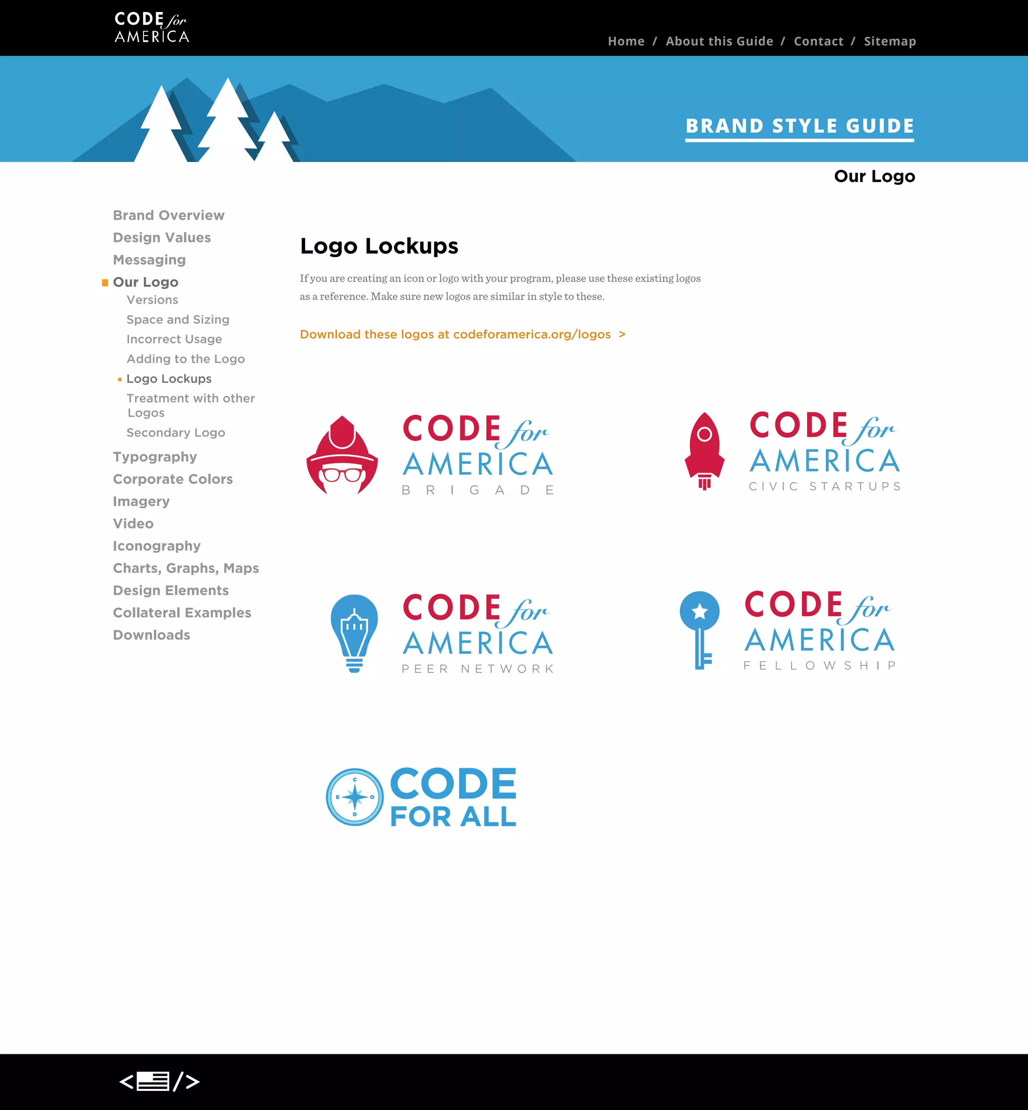 Home / About this Guide / Contact / Sitemap

BRAND STYLE GUIDE
Our Logo
Brand Overview
Design Values
Messaging
Our Logo
Versions
Space and Sizing
Incorrect Usage
Adding to the Logo
Logo Lockups
Treatment with other
Logos
Secondary Logo

Typography
Corporate Colors
Imagery
Video
Iconography
Charts, Graphs, Maps
Design Elements
Collateral Examples
Downloads

Logo Lockups
If you are creating an icon or logo with your program, please use these existing logos
as a reference. Make sure new logos are similar in style to these.

Download these logos at codeforamerica.org/logos >

 