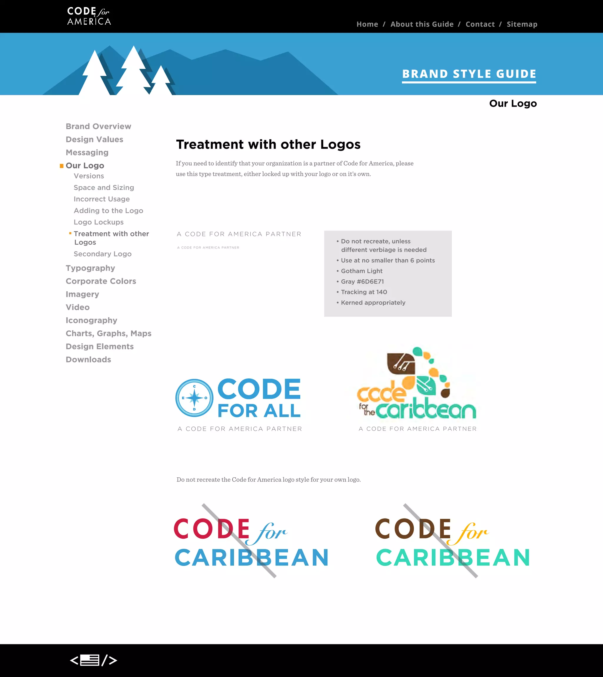 Home / About this Guide / Contact / Sitemap

BRAND STYLE GUIDE
Our Logo
Brand Overview
Design Values
Messaging
Our Logo
Versions

Treatment with other Logos
If you need to identify that your organization is a partner of Code for America, please
use this type treatment, either locked up with your logo or on it’s own.

Space and Sizing
Incorrect Usage
Adding to the Logo
Logo Lockups
Treatment with other
Logos
Secondary Logo

A CODE FOR AMERICA PARTNER
A C O D E F O R A M E R I C A PA R T N E R

• Do not recreate, unless
different verbiage is needed
• Use at no smaller than 6 points

Typography

• Gotham Light

Corporate Colors

• Gray #6D6E71

Imagery

• Tracking at 140
• Kerned appropriately

Video
Iconography
Charts, Graphs, Maps
Design Elements
Downloads

A CODE FOR AMERICA PARTNER

A CODE FOR AMERICA PARTNER

Do not recreate the Code for America logo style for your own logo.

CARIBBEAN

CARIBBEAN

 
