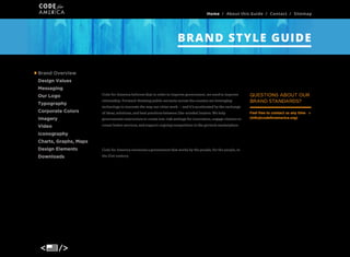 Home / About this Guide / Contact / Sitemap

BRAND STYLE GUIDE
Brand Overview
Brand Overview
Design Values
Messaging
Our Logo
Typography
Corporate Colors

Our Vision
Code for America believes that in order to improve government, we need to improve
citizenship. Forward-thinking public servants across the country are leveraging

QUESTIONS ABOUT OUR
BRAND STANDARDS?

technology to innovate the way our cities work — and it’s accelerated by the exchange
of ideas, solutions, and best practices between like-minded leaders. We help

Imagery

governments restructure to create low-risk settings for innovation, engage citizens to

Video

create better services, and support ongoing competition in the govtech marketplace.

Iconography
Charts, Graphs, Maps

Mission

Design Elements

Code for America envisions a government that works by the people, for the people, in

Downloads

the 21st century.

Feel free to contact us any time
(info@codeforamerica.org)

 