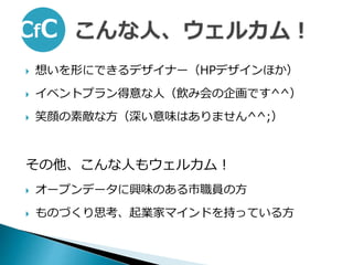  想いを形にできるデザイナー（HPデザインほか）
 イベントプラン得意な人（飲み会の企画です^^）
 笑顔の素敵な方（深い意味はありません^^;）
その他、こんな人もウェルカム！
 オープンデータに興味のある市職員の方
 ものづくり思考、起業家マインドを持っている方
 