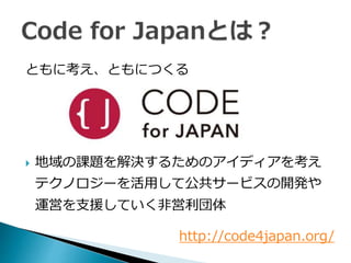 ともに考え、ともにつくる
 地域の課題を解決するためのアイディアを考え
テクノロジーを活用して公共サービスの開発や
運営を支援していく非営利団体
http://code4japan.org/
 