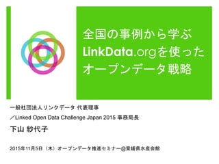 全国の事例から学ぶ
LinkData.orgを使った
オープンデータ戦略
一般社団法人リンクデータ 代表理事
／Linked Open Data Challenge Japan 2015 事務局長
下山 紗代子
2015年11月5日（木）オープンデータ推進セミナー@愛媛県水産会館
 