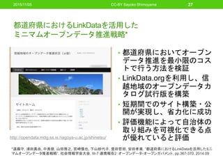 都道府県におけるLinkDataを活用した
ミニマムオープンデータ推進戦略*
• 都道府県においてオープン
データ推進を最小限のコス
トで行う方法を検証
• LinkData.orgを利用し、信
越地域のオープンデータカ
タログ試行版を構築
• 短期間でのサイト構築・公
開が実現し、省力化に成功
• 評価機能によって自治体の
取り組みを可視化できる点
が優れていると評価
2015/11/05 CC-BY Sayoko Shimoyama 27
*遠藤守, 浦田真由, 中貴俊, 山田雅之, 宮崎慎也, 下山紗代子, 豊田哲郎, 安田孝美. “都道府県におけるLinkDataを活用したミニ
マムオープンデータ推進戦略”. 社会情報学会大会, III-7 連携報告2：オープンデータ・オープンガバメント, pp.367-370, 2014.09
http://opendata.mdg.ss.is.nagoya-u.ac.jp/shinetsu/
 