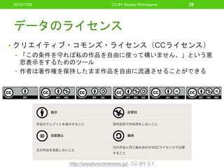 データのライセンス
• クリエイティブ・コモンズ・ライセンス（CCライセンス）
• 「この条件を守れば私の作品を自由に使って構いません。」という意
思表示をするためのツール
• 作者は著作権を保持したまま作品を自由に流通させることができる
CC-BY Sayoko Shimoyama 29
http://creativecommons.jp/, CC-BY 2.1
2015/11/05
 