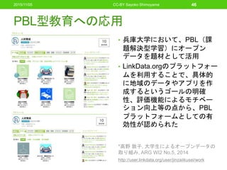 PBL型教育への応用
• 兵庫大学において、PBL（課
題解決型学習）にオープン
データを題材として活用
• LinkData.orgのプラットフォー
ムを利用することで、具体的
に地域のデータやアプリを作
成するというゴールの明確
性、評価機能によるモチベー
ション向上等の点から、PBL
プラットフォームとしての有
効性が認められた
*高野 敦子, 大学生によるオープンデータの
取り組み, ARG WI2 No.5, 2014
http://user.linkdata.org/user/jinzaiikusei/work
46CC-BY Sayoko Shimoyama2015/11/05
 