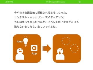 2015/11/05 CC-BY Sayoko Shimoyama 48
App
Idea
今や日本全国各地で開催されるようになった、
コンテスト・ハッカソン・アイディアソン。
もし頑張って作った作品が、イベント終了後にどこにも
残らないとしたら、悲しいですよね。
 