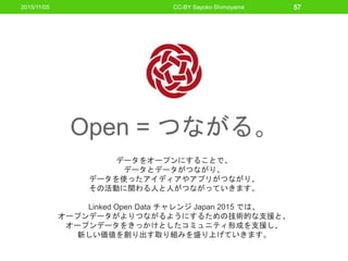 Open = つながる。
データをオープンにすることで、
データとデータがつながり、
データを使ったアイディアやアプリがつながり、
その活動に関わる人と人がつながっていきます。
Linked Open Data チャレンジ Japan 2015 では、
オープンデータがよりつながるようにするための技術的な支援と、
オープンデータをきっかけとしたコミュニティ形成を支援し、
新しい価値を創り出す取り組みを盛り上げていきます。
2015/11/05 CC-BY Sayoko Shimoyama 57
 