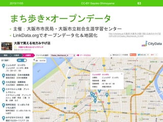 まち歩き×オープンデータ
• 主催：大阪市市民局・大阪市立総合生涯学習センター
• LinkData.orgでオープンデータ化＆地図化
2015/11/05 CC-BY Sayoko Shimoyama 63
http://citydata.jp/大阪府/大阪市/大阪で買える地方みやげ店
/rdf1s3612i/Osaka_Machiaruki_A.html
 