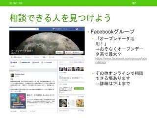 相談できる人を見つけよう
• Facebookグループ
• 「オープンデータ活
用！」
→おそらくオープンデー
タ系で最大？
https://www.facebook.com/groups/ope
ndatajp/
• その他オンラインで相談
できる場あります
→詳細は下山まで
2015/11/05 67
 