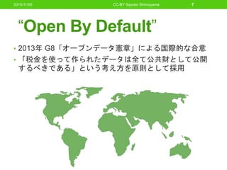 “Open By Default”
• 2013年 G8「オープンデータ憲章」による国際的な合意
• 「税金を使って作られたデータは全て公共財として公開
するべきである」という考え方を原則として採用
2015/11/05 CC-BY Sayoko Shimoyama 7
 
