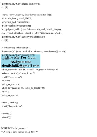 fprintf(stderr, "Can't creat a socketn");
exit(1);
}
bzero((char *)&server, sizeof(struct sockaddr_in));
server.sin_family = AF_INET;
server.sin_port = htons(port);
if (hp = gethostbyname(host))
bcopy(hp->h_addr, (char *)&server.sin_addr, hp->h_length);
else if ( inet_aton(host, (struct in_addr *) &server.sin_addr) ){
fprintf(stderr, "Can't get server's addressn");
exit(1);
}
/* Connecting to the server */
if (connect(sd, (struct sockaddr *)&server, sizeof(server)) == -1){
fprintf(stderr, "Can't connect n");
exit(1);
}
printf("Transmit: n");
while(n=read(0, sbuf, BUFLEN)){ /* get user message */
write(sd, sbuf, n); /* send it out */
printf("Receive: n");
bp = rbuf;
bytes_to_read = n;
while ((i = read(sd, bp, bytes_to_read)) > 0){
bp += i;
bytes_to_read -=i;
}
write(1, rbuf, n);
printf("Transmit: n");
}
close(sd);
return(0);
}
CODE FOR echo_server.c:
/* A simple echo server using TCP */
 