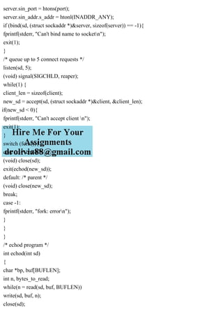 server.sin_port = htons(port);
server.sin_addr.s_addr = htonl(INADDR_ANY);
if (bind(sd, (struct sockaddr *)&server, sizeof(server)) == -1){
fprintf(stderr, "Can't bind name to socketn");
exit(1);
}
/* queue up to 5 connect requests */
listen(sd, 5);
(void) signal(SIGCHLD, reaper);
while(1) {
client_len = sizeof(client);
new_sd = accept(sd, (struct sockaddr *)&client, &client_len);
if(new_sd < 0){
fprintf(stderr, "Can't accept client n");
exit(1);
}
switch (fork()){
case 0: /* child */
(void) close(sd);
exit(echod(new_sd));
default: /* parent */
(void) close(new_sd);
break;
case -1:
fprintf(stderr, "fork: errorn");
}
}
}
/* echod program */
int echod(int sd)
{
char *bp, buf[BUFLEN];
int n, bytes_to_read;
while(n = read(sd, buf, BUFLEN))
write(sd, buf, n);
close(sd);
 