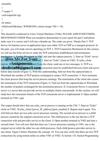 return(0);
}
/* reaper */
void reaper(int sig)
{
int status;
while(wait3(&status, WNOHANG, (struct rusage *)0) >= 0);
}
This should be conducted in Linux Virtual Machines (VMs). PLEASE ADD EVERYTHING
MENTIONED UNDER What you needed to demonstrate in your report for part 2 and please
make sure it is correct and I will rate a thumbs up. The codes are given. Thanks Part 2: TCP
Server An Internet server at application layer uses either TCP or UDP as a transport protocol. In
this part, you will study servers operating on TCP. I. TCP Connection Mechanism In this section,
we will use the Echo service to study the TCP connection establishment and termination
mechanism. 1. Enable Wireshark in VM1 and start the capture process. 2. Start an "Echo" server
in VM1: $./echo_server [port_number] 3. Start an "Echo" client on VM2: $./echo_client
[server_IP_address] [port_number] From the client, send one or two messages. 4. TCP is a
connection-oriented protocol - a logical connection must be established between client and server
before data transfer (Figure 1). With this understanding, find out from the captured data in
Wireshark the number of TCP packets exchanged to setup a TCP connection. 5. Now terminate
the client process (but keep the server process running). The termination of the client also causes
the termination of the TCP connection (Figure 1). Find out from the captured data in Wireshark
the number of packets exchanged for the termination process. II. Concurrent Server A concurrent
server is a server that can provide service to multiple clients concurrently. In this section, we will
study how the concurrent feature of the TCP concurrent server is implemented. 6. Open another
terminal on VM1, type
The output should show that one echo_server process is running on the VM. 7. Start an "Echo"
client on VM2: $/echo_client [server_IP_address] [port_number] 8. Repeat step 6 again. You
will find out there are two echo server processes running. The second server process is a child
process created by the original concurrent server. The child process is the one that has a TCP
connection with and provides service to the client. 9. Open another terminal in VM2 and start a
second client. You will now find that there are 3 server processes running in VM1, one is the
original server while the other two are child processes. Each child process provides service to
one client. Figure 2 below illustrates the concept. 10. You can also verify that there are two TCP
connections by using netstat utility on either VM1 or VM2: $./netstat -t II. Socket Programming
 