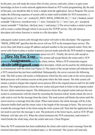 In this part, you will study the source files of echo_server.c and echo_client.c to gain some
knowledge on how to write network applications based on TCP socket programming. By the end
of this part, you should be able to write a simple network application. Server Program The server
makes the following sequence of system calls to make itself available for TCP connection: [
begin{array}{l} text { sd = socket(AF_INET, SOCK_STREAM, 0); }  text { bind(sd, (struct
sockaddr *)&server, sizeof(server)); }  text { listen(sd, 5); }  text { new_sd = accept(sd,
(struct sockaddr * *)&client, &client_len); } end{array} ] The server makes a socket system
call to create a socket through which it can access the TCP/IP service. The call returns a
descriptor (sd) whose function is similar to a file descriptor. The
subsequent socket system calls through that socket will refer to this descriptor. The argument
"SOCK_STREAM" specifies that the server will use TCP as the transport-layer service. The
server then calls bind to assign IP address and port number to the just opened socket. Next, the
server calls listen to place a socket in passive (server) mode and tells the TCP module to enqueue
TCP connection requests with maximum queue size of 5 . Finally, the server calls accept to
accept an incoming connection request. The system call accept blocks the return until a TCP
connection request, which is issued by the client, arrives. When a TCP connection request
arrives, the call will return with a new socket descriptor, which can be used by the child process
to communicate with the client (see Figure 2). The return of the accept system call indicates that
a TCP connection has just been established. Subsequently, the server executes the following
code: The fork system call creates a child process which has the same code as the server process.
Both processes will continue execute at the point where the fork returns. The fork system call
returns a positive integer (the original server process ID) to the original process and 0 to the child
process. The original process closes the new socket and goes back to listen to the original socket
for new client connection request. The child process closes the original socket and uses the new
socket to communicate with the client by executing the function echod. Inside echod, the server
calls read to wait for the message from the client. The read system call blocks the return until the
server receives a message from the client. When read returns, the client message will be in the
character buffer (buf) and the return value is the length of the message in bytes. The server just
resends the message back to the client using the write system call. Note that the application does
not need to care how the message is sent. The protocols at the lower layers, such as TCP, IP and
Ethernet, will take care of it. When the client terminates the TCP connection, read returns 0 ,
which breaks the while loop, close the socket and exits. Client Program
Once the TCP connection has been established, the client calls read to read a message from the
terminal (descriptor 0 refers to standard input, i.e. the terminal). The system call read only
 
