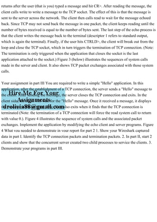 returns after the user (that is you) typed a message and hit CR>. After reading the message, the
client calls write to write a message to the TCP socket. The effect of this is that the message is
sent to the server across the network. The client then calls read to wait for the message echoed
back. Since TCP may not send back the message in one packet, the client keeps reading until the
number of bytes received is equal to the number of bytes sent. The last step of the echo process is
that the client writes the message back to the terminal (descriptor 1 refers to standard output,
which is again the terminal). Finally, if the user hits CTRLD>, the client will break out from the
loop and close the TCP socket, which in turn triggers the termination of TCP connection. (Note:
The termination is only triggered when the application that closes the socket is the last
application attached to the socket.) Figure 3 (below) illustrates the sequences of system calls
made in the server and client. It also shows TCP packet exchanges associated with those system
calls.
Your assignment in part III You are required to write a simple "Hello" application. In this
application, after the establishment of a TCP connection, the server sends a "Hello" message to
the client. After sending the message, the server closes the TCP connection and exits. In the
client side, the client will wait for the "Hello" message. Once it received a message, it displays
the message at the terminal. The client also exits when it finds that the TCP connection is
terminated (Note: the termination of a TCP connection will force the read system call to return
with value 0.). Figure 4 illustrates the sequence of system calls and the associated packet
exchanges. Implement the application by modifying the echo client and server programs. Figure
4 What vou needed to demonstrate in vour report for part 2 1. Show your Wireshark captured
data in part I. Identify the TCP connection packets and termination packets. 2. In part II, start 2
clients and show that the concurrent server created two child processes to service the clients. 3.
Demonstrate your programs in part III.
 