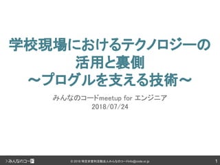 1© 2018 特定非営利活動法人みんなのコードinfo@code.or.jp
学校現場におけるテクノロジーの
活用と裏側
〜プログルを支える技術〜
みんなのコードmeetup for エンジニア
2018/07/24
 