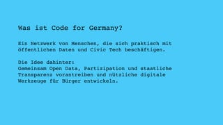 Was ist Code for Germany? 
Ein Netzwerk von Menschen, die sich praktisch mit 
öffentlichen Daten und Civic Tech beschäftigen. 
Die Idee dahinter: 
Gemeinsam Open Data, Partizipation und staatliche 
Transparenz vorantreiben und nützliche digitale 
Werkzeuge für Bürger entwickeln. 
 