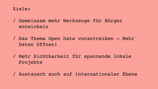 Ziele: 
/ Gemeinsam mehr Werkzeuge für Bürger 
entwickeln 
/ Das Thema Open Data vorantreiben – Mehr 
Daten öffnen! 
/ Mehr Sichtbarkeit für spannende lokale 
Projekte 
/ Austausch auch auf internationaler Ebene 
 