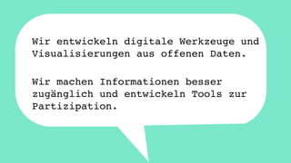 Wir entwickeln digitale Werkzeuge und 
Visualisierungen aus offenen Daten. 
Wir machen Informationen besser 
zugänglich und entwickeln Tools zur 
Partizipation. 
 