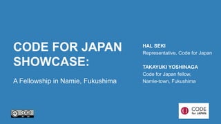 CODE FOR JAPAN 
SHOWCASE: 
A Fellowship in Namie, Fukushima 
HAL SEKI 
Representative, Code for Japan 
TAKAYUKI YOSHINAGA 
Code for Japan fellow, 
Namie-town, Fukushima 
 