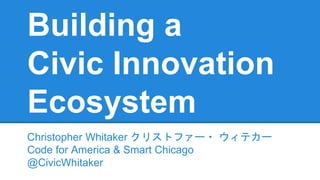 Building a
Civic Innovation
Ecosystem
Christopher Whitaker クリストファー・ ウィテカー
Code for America & Smart Chicago
@CivicWhitaker
 