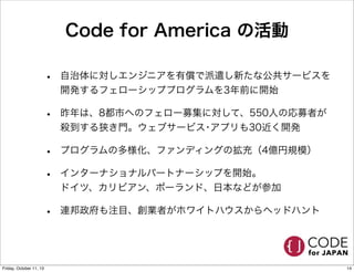 Code for America の活動
• 自治体に対しエンジニアを有償で派遣し新たな公共サービスを
開発するフェローシッププログラムを3年前に開始
• 昨年は、8都市へのフェロー募集に対して、550人の応募者が
殺到する狭き門。ウェブサービス･アプリも30近く開発
• プログラムの多様化、ファンディングの拡充（4億円規模）
• インターナショナルパートナーシップを開始。
ドイツ、カリビアン、ポーランド、日本などが参加
• 連邦政府も注目、創業者がホワイトハウスからヘッドハント
14Friday, October 11, 13
 