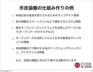 市民協働の仕組み作りの例
• 地域住民の意見を取り入れるためのウェブサイト開発
• 街の課題をスマートフォンなどで報告するシステム開発
• 既存オープンソースソフトウェアを活用したサービス作
り(オープンデータカタログなど)
• オープンデータを活用してもらうための勉強会やハッカ
ソンの開催
• 地域課題をITで解決する為のワークショップやハッカソ
ン、アイデアソンの開催
など、地域の課題に合わせて様々な活動を行います
15Friday, October 11, 13
 