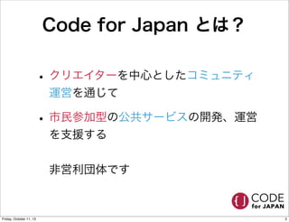 Code for Japan とは？
• クリエイターを中心としたコミュニティ
運営を通じて
• 市民参加型の公共サービスの開発、運営
を支援する
非営利団体です
2Friday, October 11, 13
 