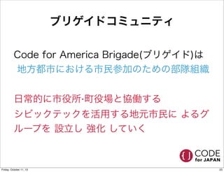 ブリゲイドコミュニティ
Code for America Brigade(ブリゲイド)は
地方都市における市民参加のための部隊組織
日常的に市役所‧町役場と協働する
シビックテックを活用する地元市民に よるグ
ループを 設立し 強化 していく
23Friday, October 11, 13
 