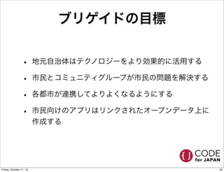 ブリゲイドの目標
• 地元自治体はテクノロジーをより効果的に活用する
• 市民とコミュニティグループが市民の問題を解決する
• 各都市が連携してよりよくなるようにする
• 市民向けのアプリはリンクされたオープンデータ上に
作成する
24Friday, October 11, 13
 