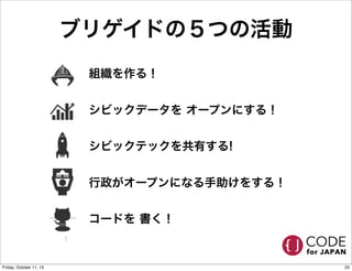 ブリゲイドの５つの活動
• 組織を作る！
• シビックデータを オープンにする！
• シビックテックを共有する!
• 行政がオープンになる手助けをする！
• コードを 書く！
25Friday, October 11, 13
 