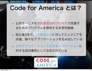Code for America とは？
• 公共サービスを市民参加型のプロセスで改善す
るためのプログラムを提供する非営利組織
• 設立後3年で、15都市以上に対してエンジニアを
派遣、様々なアプリケーションを生み出している
• 公共アプリケ...