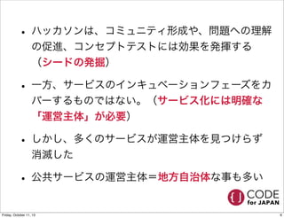 • ハッカソンは、コミュニティ形成や、問題への理解
の促進、コンセプトテストには効果を発揮する
（シードの発掘）
• 一方、サービスのインキュベーションフェーズをカ
バーするものではない。（サービス化には明確な
「運営主体」が必要）
• しかし、多くのサービスが運営主体を見つけらず
消滅した
• 公共サービスの運営主体＝地方自治体な事も多い
6Friday, October 11, 13
 