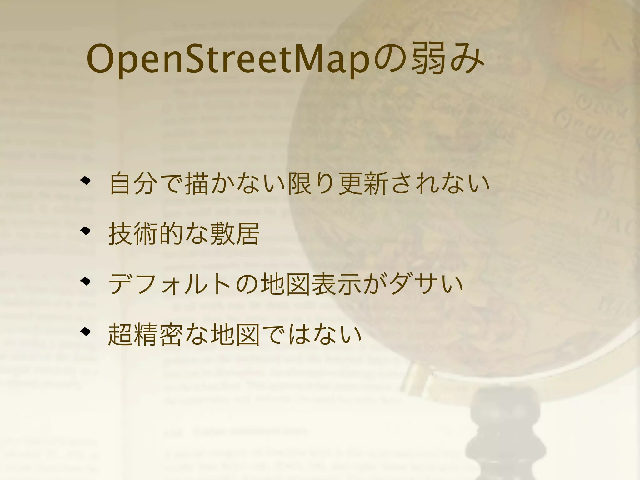 OpenStreetMapの弱み
自分で描かない限り更新されない
技術的な敷居
デフォルトの地図表示がダサい
超精密な地図ではない

 