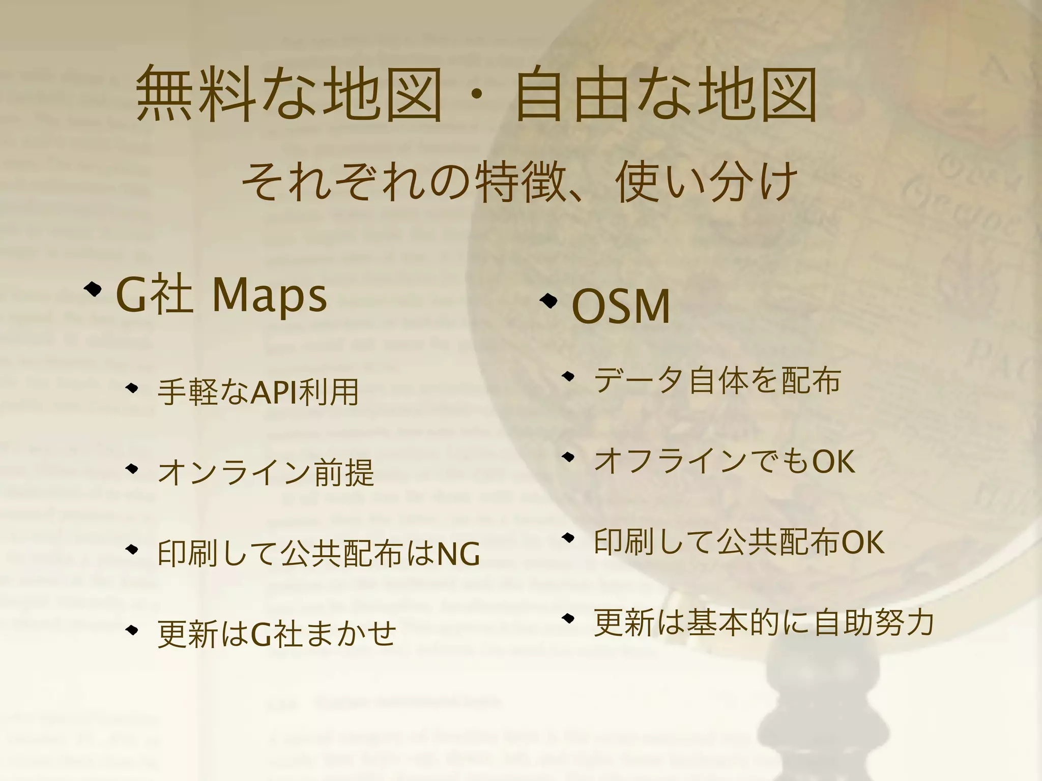無料な地図・自由な地図
それぞれの特徴、使い分け
G社 Maps

OSM

手軽なAPI利用

データ自体を配布

オンライン前提

オフラインでもOK

印刷して公共配布はNG

印刷して公共配布OK

更新はG社まかせ

更新は基本的に自助努力

 