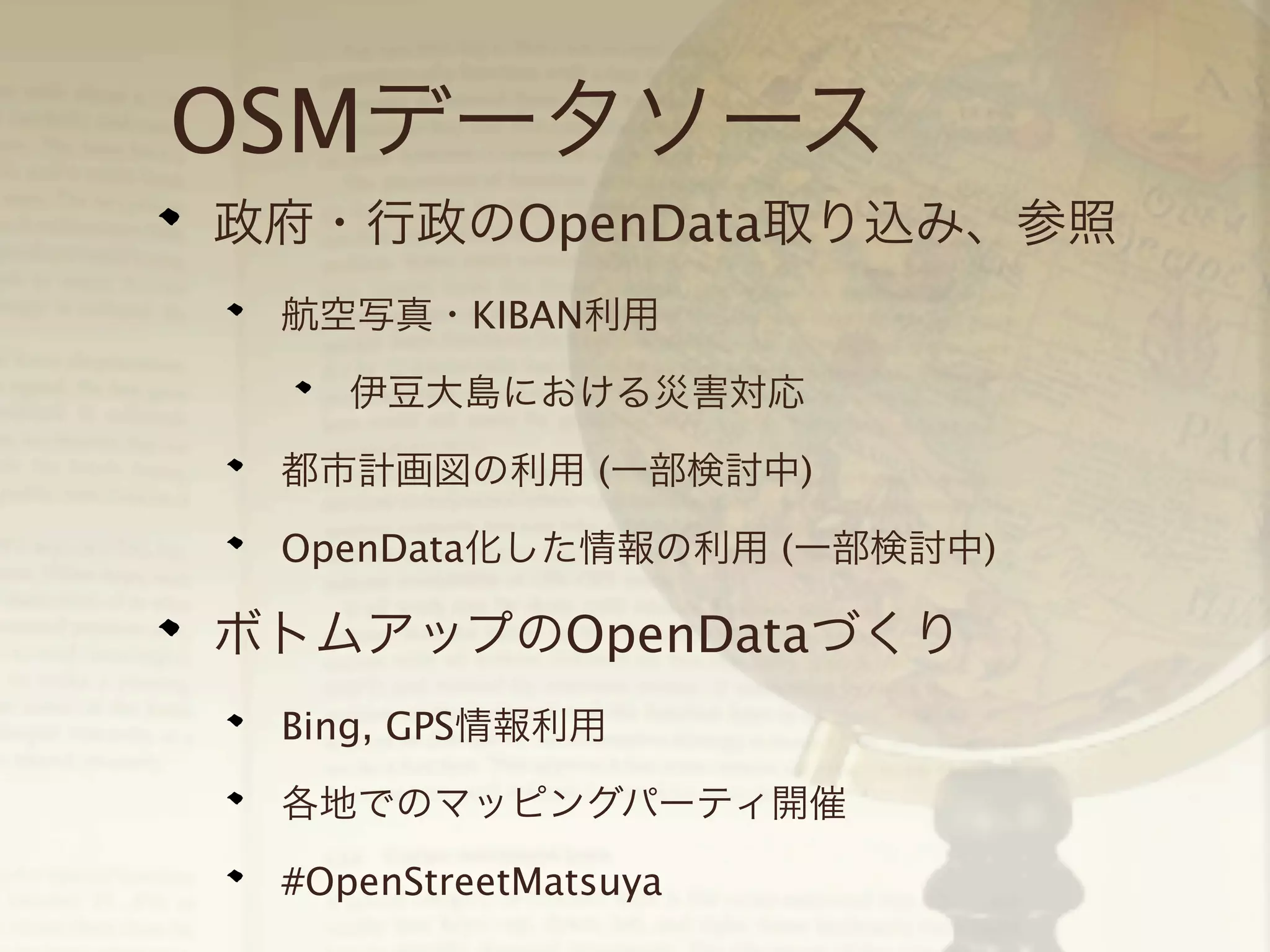 OSMデータソース
政府・行政のOpenData取り込み、参照
航空写真・KIBAN利用
伊豆大島における災害対応
都市計画図の利用 (一部検討中)
OpenData化した情報の利用 (一部検討中)

ボトムアップのOpenDataづくり
Bing, GPS情報利用
各地でのマッピングパーティ開催
#OpenStreetMatsuya

 