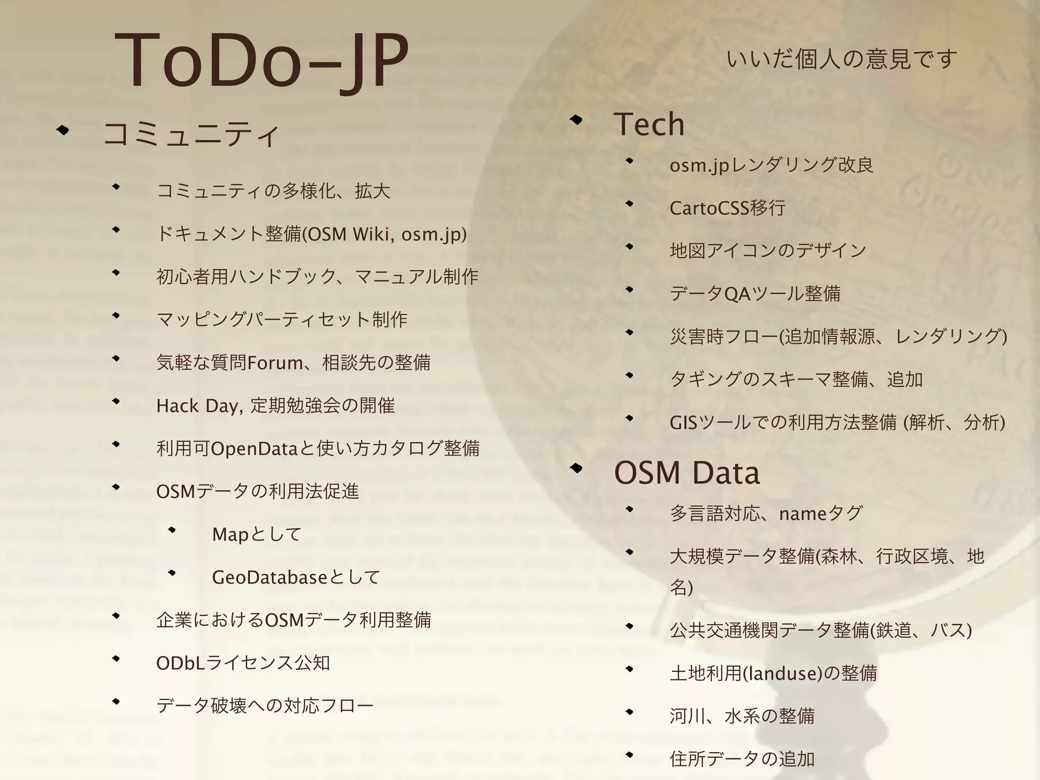 ToDo-JP
コミュニティ

いいだ個人の意見です

Tech
osm.jpレンダリング改良

コミュニティの多様化、拡大
ドキュメント整備(OSM Wiki, osm.jp)
初心者用ハンドブック、マニュアル制作
マッピングパーティセット制作
気軽な質問Forum、相談先の整備
Hack Day, 定期勉強会の開催
利用可OpenDataと使い方カタログ整備
OSMデータの利用法促進

CartoCSS移行
地図アイコンのデザイン
データQAツール整備
災害時フロー(追加情報源、レンダリング)
タギングのスキーマ整備、追加
GISツールでの利用方法整備 (解析、分析)

OSM Data
多言語対応、nameタグ

Mapとして
大規模データ整備(森林、行政区境、地
GeoDatabaseとして
企業におけるOSMデータ利用整備
ODbLライセンス公知
データ破壊への対応フロー

名)
公共交通機関データ整備(鉄道、バス)
土地利用(landuse)の整備
河川、水系の整備
住所データの追加

 