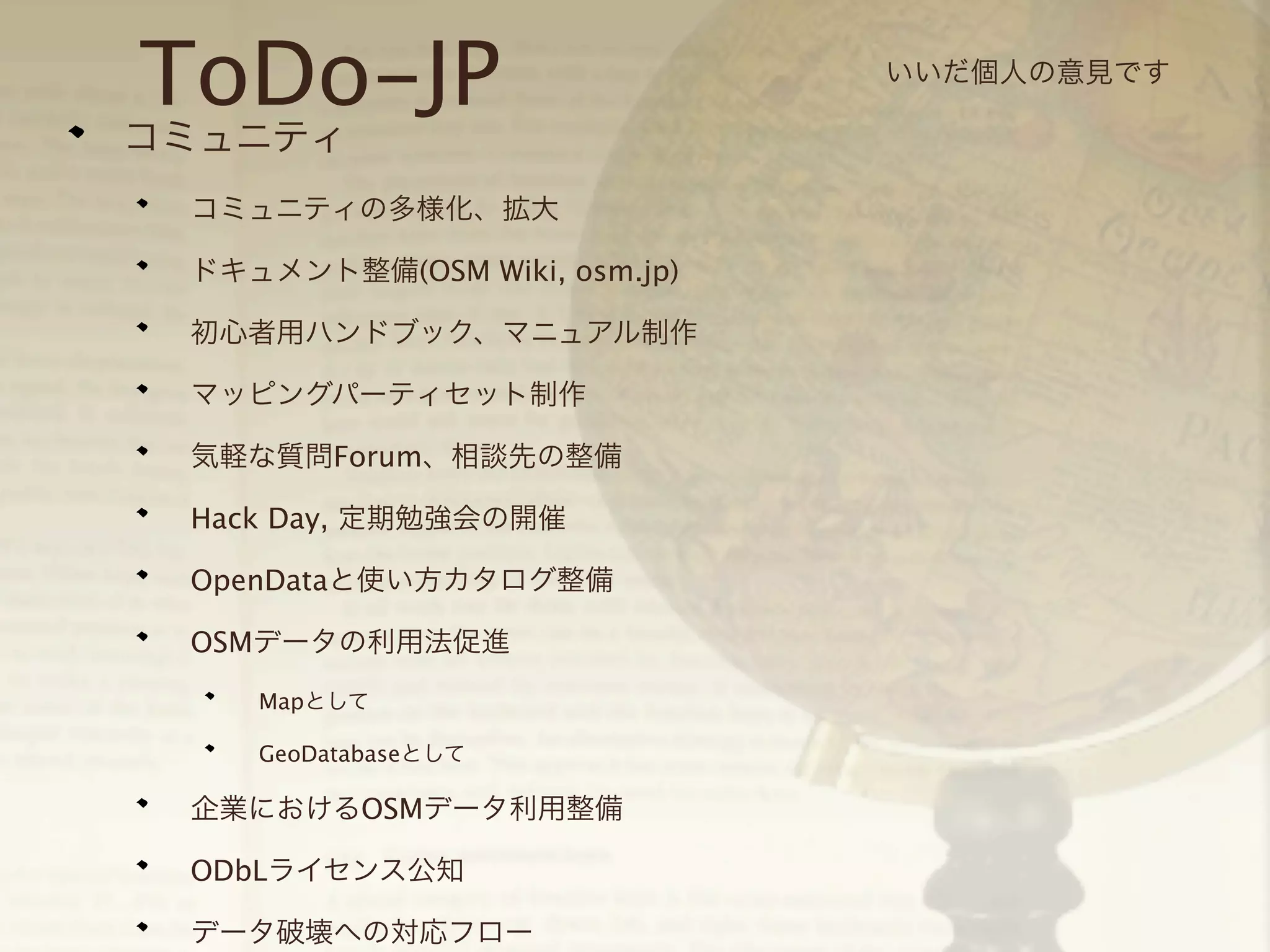 ToDo-JP

コミュニティ

コミュニティの多様化、拡大
ドキュメント整備(OSM Wiki, osm.jp)
初心者用ハンドブック、マニュアル制作
マッピングパーティセット制作
気軽な質問Forum、相談先の整備
Hack Day, 定期勉強会の開催
OpenDataと使い方カタログ整備
OSMデータの利用法促進
Mapとして
GeoDatabaseとして

企業におけるOSMデータ利用整備
ODbLライセンス公知
データ破壊への対応フロー

いいだ個人の意見です

 