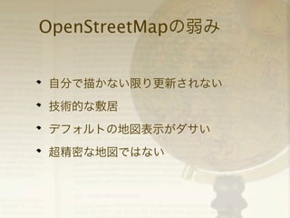 OpenStreetMapの弱み
自分で描かない限り更新されない
技術的な敷居
デフォルトの地図表示がダサい
超精密な地図ではない

 