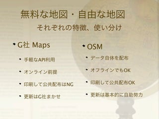 無料な地図・自由な地図
それぞれの特徴、使い分け
G社 Maps

OSM

手軽なAPI利用

データ自体を配布

オンライン前提

オフラインでもOK

印刷して公共配布はNG

印刷して公共配布OK

更新はG社まかせ

更新は基本的に自助努力

 