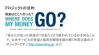 プロジェクトの目的
「あなたが払った税金が1日あたりどう使われているかを知ること
で、公共サービスの受益と負担の関係を読み解く市民主導のプ
ロジェクトです」（http://spending.jp/ より）
 