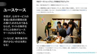 ユースケース
市民が、公共サービスの
受益と負担の関係を読
み解くためのものである
ならば、サイトの制作を
行うこと自体がユース
ケースとなるであろう。
（＝ならば、制作後の利
用が少ないのは当然と
なる）
http://takoratta.hatenablog.com/entry/2013/07/06/234618 より
 