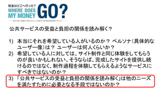 公共サービスの受益と負担の関係を読み解く？
1) 本当にそれを希望している人がいるのか？ ペルソナ（具体的な
ユーザー像）は？ ユーザーは何人くらいか？
2) 希望している人に対しては、サイト制作と同じ体験をしてもらう
のが良いかもしれない。そうならば、完成したサイトを提供し続
けるのではなく、制作過程を体験してもらえるようなサービスに
すべきではないのか？
3) 「公共サービスの受益と負担の関係を読み解く」は他のニーズ
を満たすために必要となる手段ではないのか？
 
