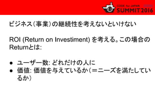 ビジネス（事業）の継続性を考えないといけない
ROI (Return on Investiment) を考える。この場合の
Returnとは:
● ユーザー数: どれだけの人に
● 価値: 価値を与えているか（＝ニーズを満たしてい
るか）
 
