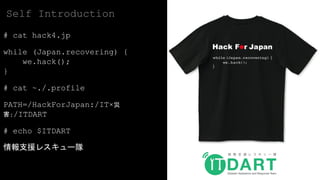 # cat hack4.jp
while (Japan.recovering) {
we.hack();
}
# cat ~./.profile
PATH=/HackForJapan:/IT×災
害:/ITDART
# echo $ITDART
情報支援レスキュー隊
Self Introduction
 